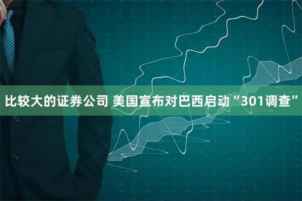 比较大的证券公司 美国宣布对巴西启动“301调查”