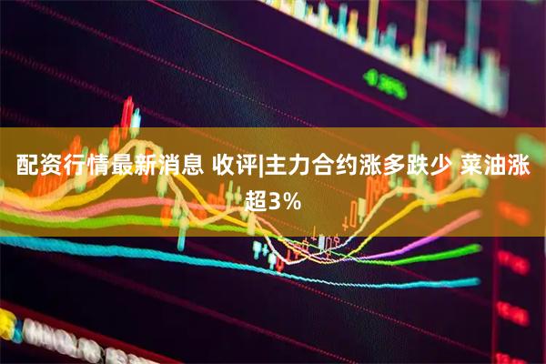 配资行情最新消息 收评|主力合约涨多跌少 菜油涨超3%