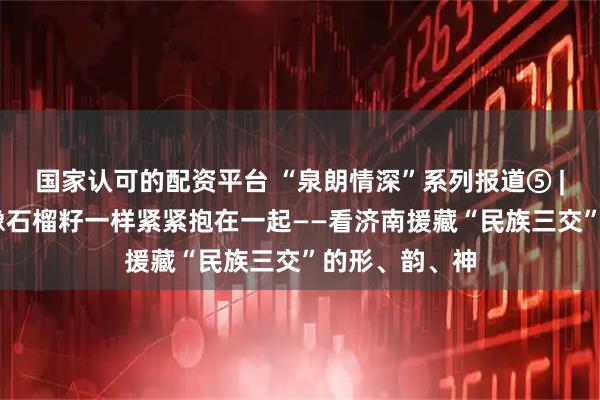 国家认可的配资平台 “泉朗情深”系列报道⑤ | 心手相牵，像石榴籽一样紧紧抱在一起——看济南援藏“民族三交”的形、韵、神