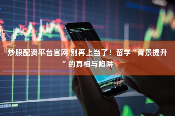 炒股配资平台官网 别再上当了！留学“背景提升”的真相与陷阱