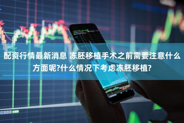 配资行情最新消息 冻胚移植手术之前需要注意什么方面呢?什么情况下考虑冻胚移植?