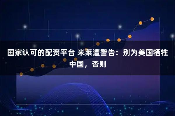 国家认可的配资平台 米莱遭警告:别为美国牺牲中国,否则