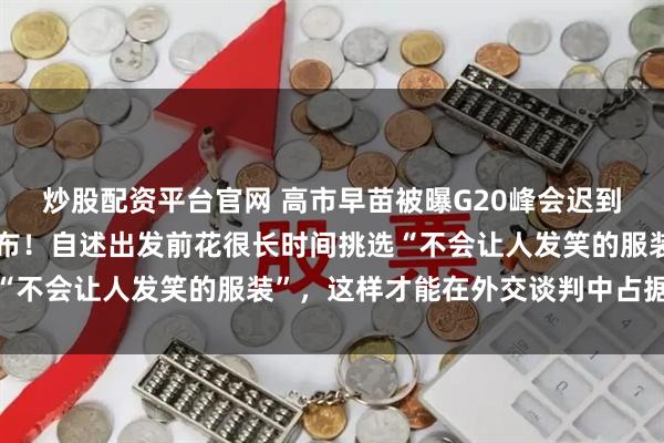 炒股配资平台官网 高市早苗被曝G20峰会迟到近一小时，现场画面公布！自述出发前花很长时间挑选“不会让人发笑的服装”，这样才能在外交谈判中占据优势
