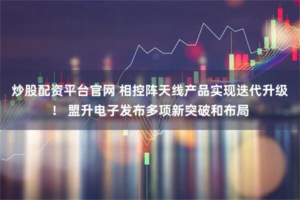 炒股配资平台官网 相控阵天线产品实现迭代升级! 盟升电子发布多项新突破和布局