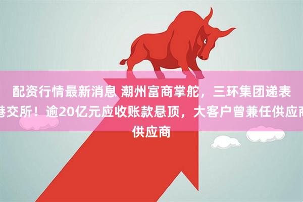 配资行情最新消息 潮州富商掌舵,三环集团递表港交所!逾20亿元应收账款悬顶,大客户曾兼任供应商